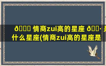 🍀 情商zui
高的星座 🌷 是什么星座(情商zui
高的星座是哪个星座)